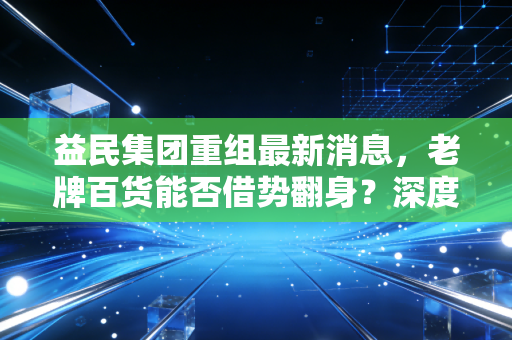 益民集团重组最新消息,老牌百货能否借势翻身?深度解析背后的投资逻辑与散户生存法则