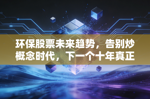环保股票未来趋势,告别炒概念时代,下一个十年真正的机会藏在细节里