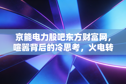 京能电力股吧东方财富网，喧嚣背后的冷思考，火电转型期的守夜人还能走多远？