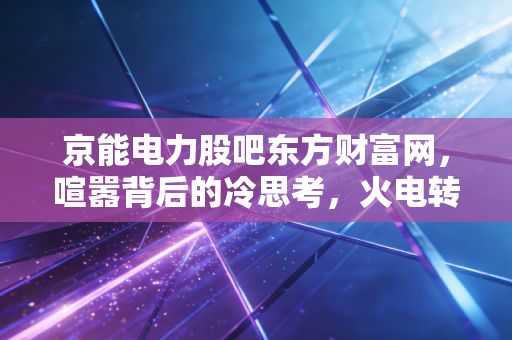 京能电力股吧东方财富网，喧嚣背后的冷思考，火电转型期的守夜人还能走多远？