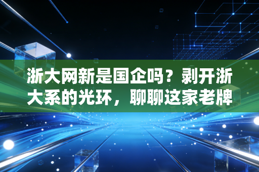 浙大网新是国企吗?剥开浙大系的光环,聊聊这家老牌IT企业的真实底色