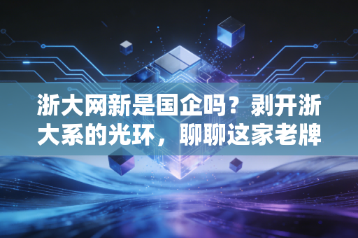 浙大网新是国企吗?剥开浙大系的光环,聊聊这家老牌IT企业的真实底色