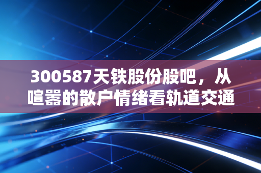 300587天铁股份股吧,从喧嚣的散户情绪看轨道交通赛道的长跑逻辑
