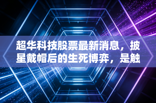 超华科技股票最新消息,披星戴帽后的生死博弈,是触底反弹的黄金坑还是深不见底的深渊?