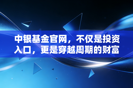 中银基金官网，不仅是投资入口，更是穿越周期的财富避风港——我的深度观察与实操建议