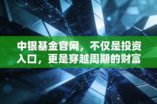中银基金官网，不仅是投资入口，更是穿越周期的财富避风港——我的深度观察与实操建议