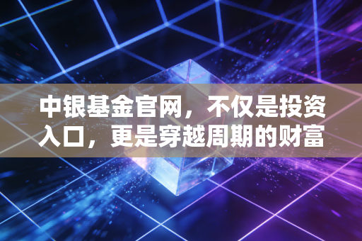 中银基金官网，不仅是投资入口，更是穿越周期的财富避风港——我的深度观察与实操建议