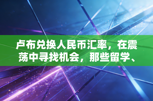 卢布兑换人民币汇率,在震荡中寻找机会,那些留学、代购与贸易背后的真实故事