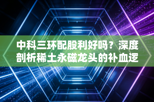 中科三环配股利好吗?深度剖析稀土永磁龙头的补血逻辑与散户生存法则