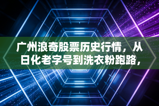 广州浪奇股票历史行情,从日化老字号到洗衣粉跑路,一场惊心动魄的资本局中局