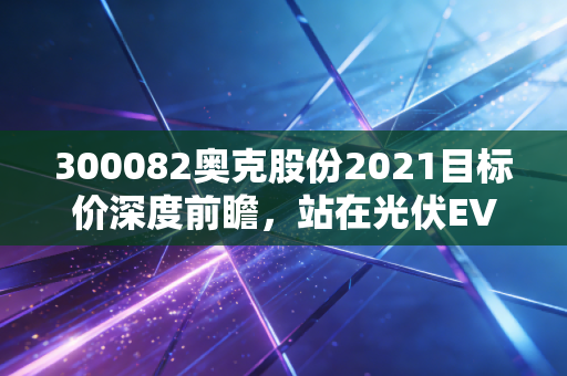 300082奥克股份2021目标价深度前瞻，站在光伏EVA爆发的风口，化工白马能否重估？