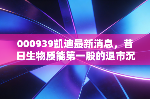000939凯迪最新消息,昔日生物质能第一股的退市沉浮,老三板里的等待还有意义吗?