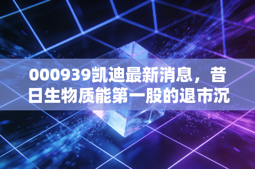 000939凯迪最新消息,昔日生物质能第一股的退市沉浮,老三板里的等待还有意义吗?