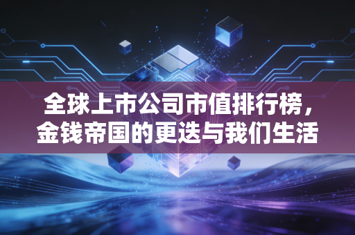 全球上市公司市值排行榜,金钱帝国的更迭与我们生活的真相