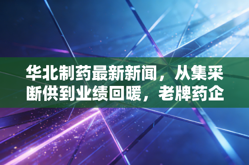 华北制药最新新闻,从集采断供到业绩回暖,老牌药企的断臂求生能否换来真正的春天?