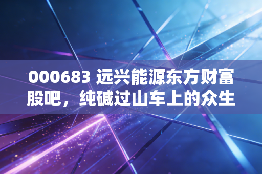 000683 远兴能源东方财富股吧,纯碱过山车上的众生相,我是如何看懂这出悲喜大戏的?