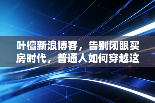 叶檀新浪博客,告别闭眼买房时代,普通人如何穿越这轮经济周期?