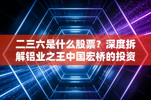二三六是什么股票?深度拆解铝业之王中国宏桥的投资逻辑与江湖地位