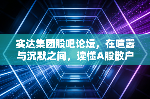 实达集团股吧论坛,在喧嚣与沉默之间,读懂A股散户的悲欢离合