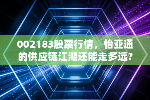 002183股票行情,怡亚通的供应链江湖还能走多远?深度剖析与投资感悟