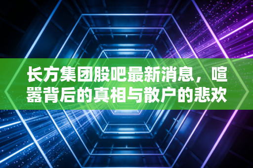 长方集团股吧最新消息,喧嚣背后的真相与散户的悲欢离合,这潭水到底有多深?