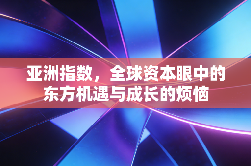亚洲指数,全球资本眼中的东方机遇与成长的烦恼