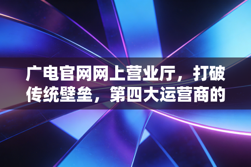 广电官网网上营业厅，打破传统壁垒，第四大运营商的数字化突围与未来展望
