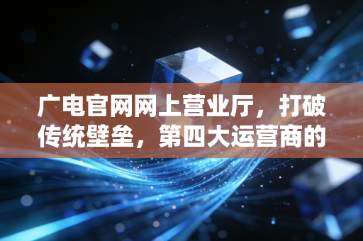 广电官网网上营业厅，打破传统壁垒，第四大运营商的数字化突围与未来展望