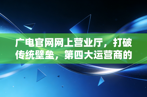 广电官网网上营业厅，打破传统壁垒，第四大运营商的数字化突围与未来展望
