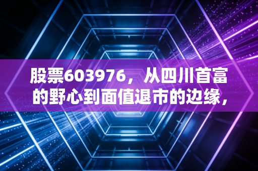 股票603976,从四川首富的野心到面值退市的边缘,一场关于价值与生存的残酷博弈