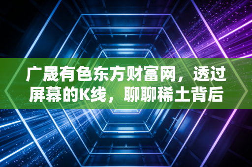 广晟有色东方财富网,透过屏幕的K线,聊聊稀土背后的硬通货逻辑与股民的那些爱恨情仇