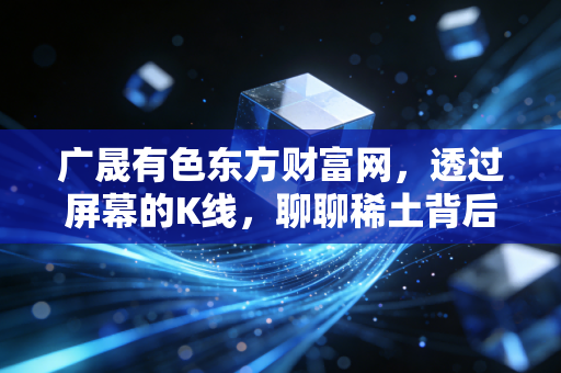 广晟有色东方财富网,透过屏幕的K线,聊聊稀土背后的硬通货逻辑与股民的那些爱恨情仇