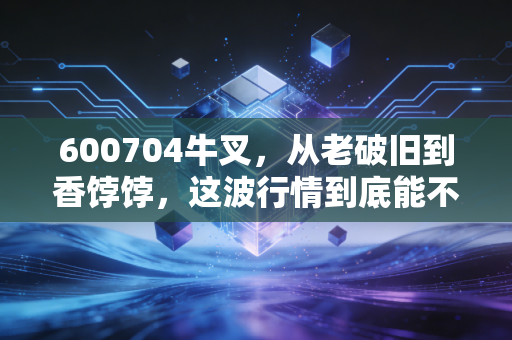 600704牛叉,从老破旧到香饽饽,这波行情到底能不能追?