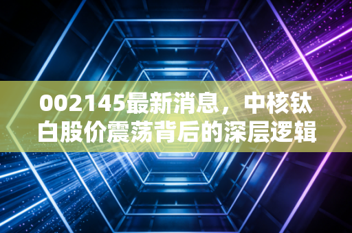 002145最新消息,中核钛白股价震荡背后的深层逻辑,是黄金坑还是陷阱?