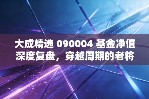 大成精选 090004 基金净值深度复盘,穿越周期的老将,还能带我们去远方吗?