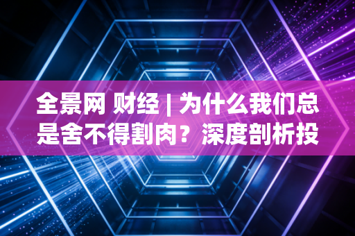 全景网 财经 | 为什么我们总是舍不得割肉?深度剖析投资中那个让人欲罢不能的沉没成本陷阱