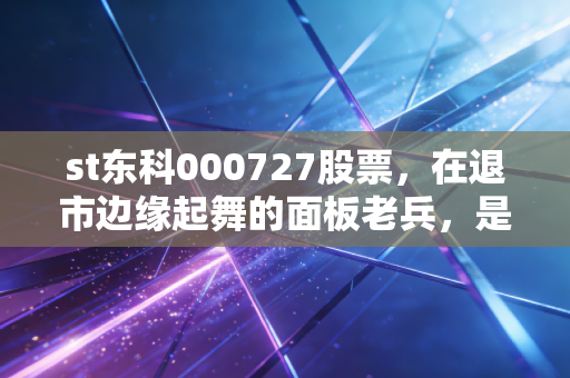 st东科000727股票,在退市边缘起舞的面板老兵,是抄底良机还是价值陷阱?