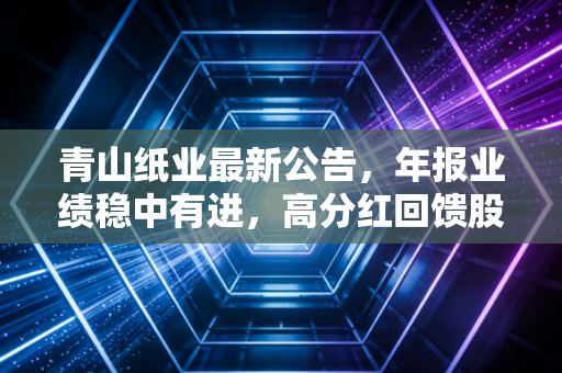 青山纸业最新公告，年报业绩稳中有进，高分红回馈股东，这只老树能否开出新花？