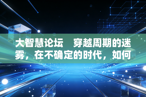 大智慧论坛 穿越周期的迷雾,在不确定的时代,如何守住我们的财富?