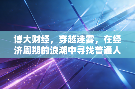 博大财经,穿越迷雾,在经济周期的浪潮中寻找普通人的财富锚点