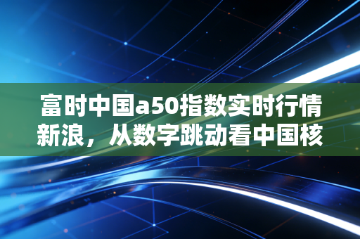 富时中国a50指数实时行情新浪，从数字跳动看中国核心资产的脉动与投资哲学
