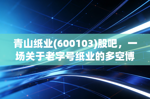 青山纸业(600103)股吧，一场关于老字号纸业的多空博弈与股民心路