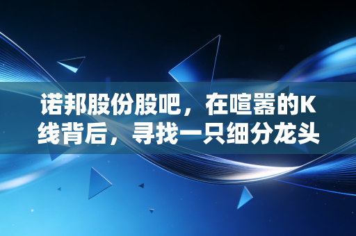 诺邦股份股吧，在喧嚣的K线背后，寻找一只细分龙头的真实体温