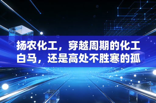 扬农化工,穿越周期的化工白马,还是高处不胜寒的孤勇者?