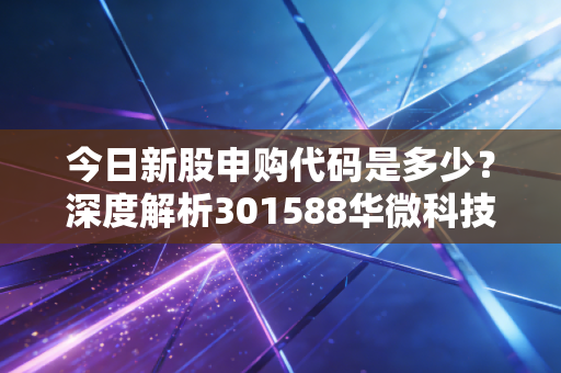 今日新股申购代码是多少?深度解析301588华微科技与打新策略实战