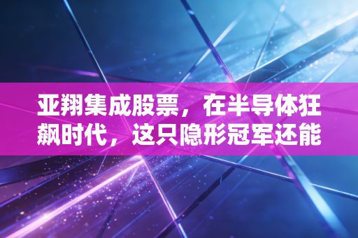 亚翔集成股票,在半导体狂飙时代,这只隐形冠军还能不能打?