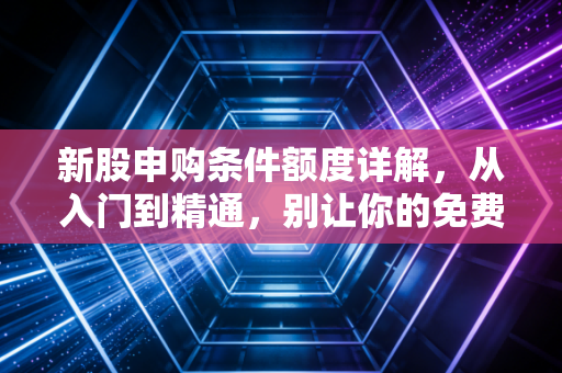 新股申购条件额度详解,从入门到精通,别让你的免费彩票打水漂
