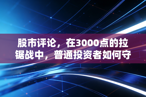 股市评论,在3000点的拉锯战中,普通投资者如何守住自己的钱袋子?