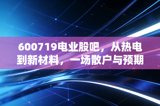 600719电业股吧，从热电到新材料，一场散户与预期的博弈