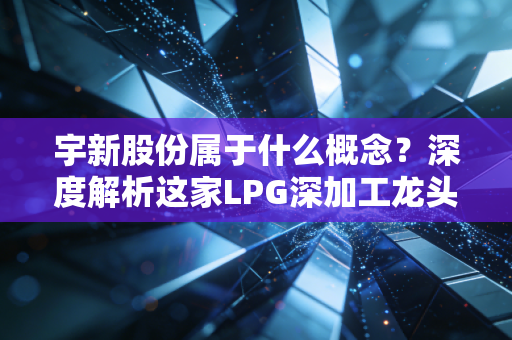 宇新股份属于什么概念?深度解析这家LPG深加工龙头的绿色突围战